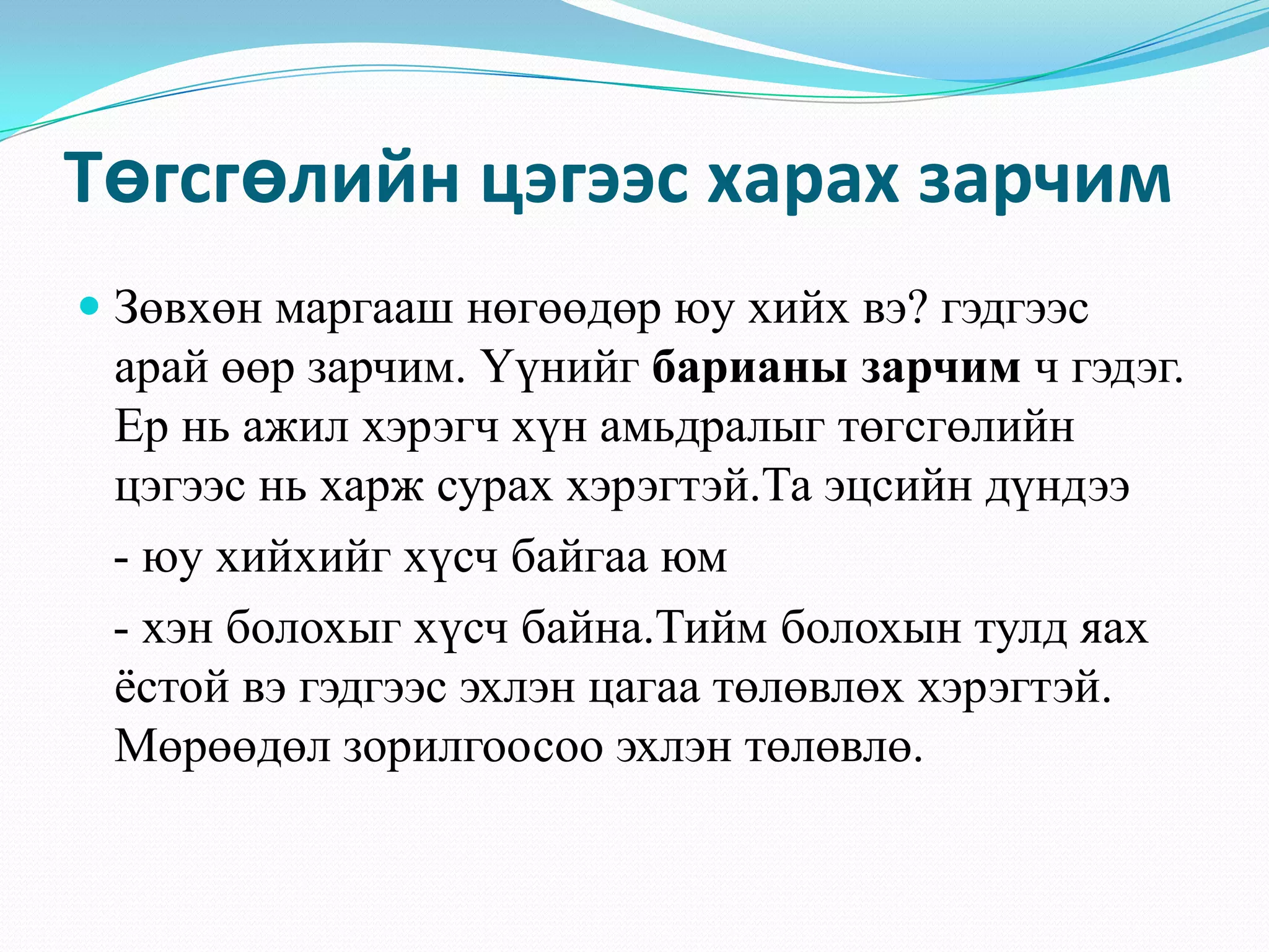 Төгсгөлийн цэгээс харах зарчим
 Зөвхөн маргааш нөгөөдөр юу хийх вэ? гэдгээс
арай өөр зарчим. Үүнийг барианы зарчим ч гэдэг.
Ер нь ажил хэрэгч хүн амьдралыг төгсгөлийн
цэгээс нь харж сурах хэрэгтэй.Та эцсийн дүндээ
- юу хийхийг хүсч байгаа юм
- хэн болохыг хүсч байна.Тийм болохын тулд яах
ѐстой вэ гэдгээс эхлэн цагаа төлөвлөх хэрэгтэй.
Мөрөөдөл зорилгоосоо эхлэн төлөвлө.
 