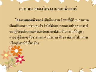 ความหมายของโครงงานคอมพิวเตอร์
โครงงำนคอมพิวเตอร์ เป็นกิจกรรม อิสระที่ผู้เรียนสามารถ
เลือกศึกษาตามความสนใจ โดใช้ทักษะ ตลอดจนประสบการณ์
ของผู้เรียนด้านคอมพิวเตอร์และซอฟต์แวร์ในการแก้ปัญหา
ต่างๆ ผู้เรียนจะต้องวางแผนดาเนินงาน ศึกษา พัฒนาโปรแกรม
หรืออุปกรณ์ที่เกี่ยวข้อง
 