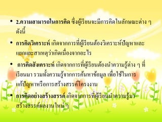 • 2.ควำมสำมำรถในกำรคิด ซึ่งผู้เรียนจะมีการคิดในลักษณะต่าง ๆ
ดังนี้
• กำรคิดวิเครำะห์ เกิดจากการที่ผู้เรียนต้องวิเคราะห์ปัญหาและ
แยกแยะสาเหตุว่าเกิดเนื่องจากอะไร
• กำรคิดสังเครำะห์ เกิดจากการที่ผู้เรียนต้องนาความรู้ต่าง ๆ ที่
เรียนมา รวมทั้งความรู้จากการค้นหาข้อมูล เพื่อใช้ในการ
แก้ปัญหาหรือการสร้างสรรค์โครงงาน
• กำรคิดอย่ำงสร้ำงสรรค์ เกิดจากการที่ผู้เรียนนาความรู้มา
สร้างสรรค์ผลงานใหม่ ๆ
 