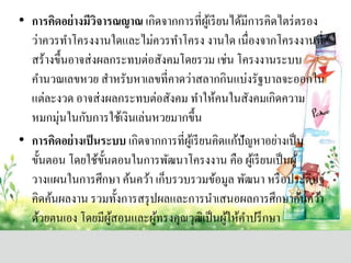 • กำรคิดอย่ำงมีวิจำรณญำณ เกิดจากการที่ผู้เรียนได้มีการคิดไตร่ตรอง
ว่าควรทาโครงงานใดและไม่ควรทาโครง งานใด เนื่องจากโครงงานที่
สร้างขึ้นอาจส่งผลกระทบต่อสังคมโดยรวม เช่น โครงงานระบบ
คานวณเลขหวย สาหรับหาเลขที่คาดว่าสลากกินแบ่งรัฐบาลจะออกใน
แต่ละงวด อาจส่งผลกระทบต่อสังคม ทาให้คนในสังคมเกิดความ
หมกมุ่นในกับการใช้เงินเล่นหวยมากขึ้น
• กำรคิดอย่ำงเป็นระบบ เกิดจากการที่ผู้เรียนคิดแก้ปัญหาอย่างเป็น
ขั้นตอน โดยใช้ขั้นตอนในการพัฒนาโครงงาน คือ ผู้เรียนเป็นผู้
วางแผนในการศึกษา ค้นคว้า เก็บรวบรวมข้อมูล พัฒนา หรือประดิษฐ์
คิดค้นผลงาน รวมทั้งการสรุปผลและการนาเสนอผลการศึกษาค้นคว้า
ด้วยตนเอง โดยมีผู้สอนและผู้ทรงคุณวุฒิเป็นผู้ให้คาปรึกษา
 