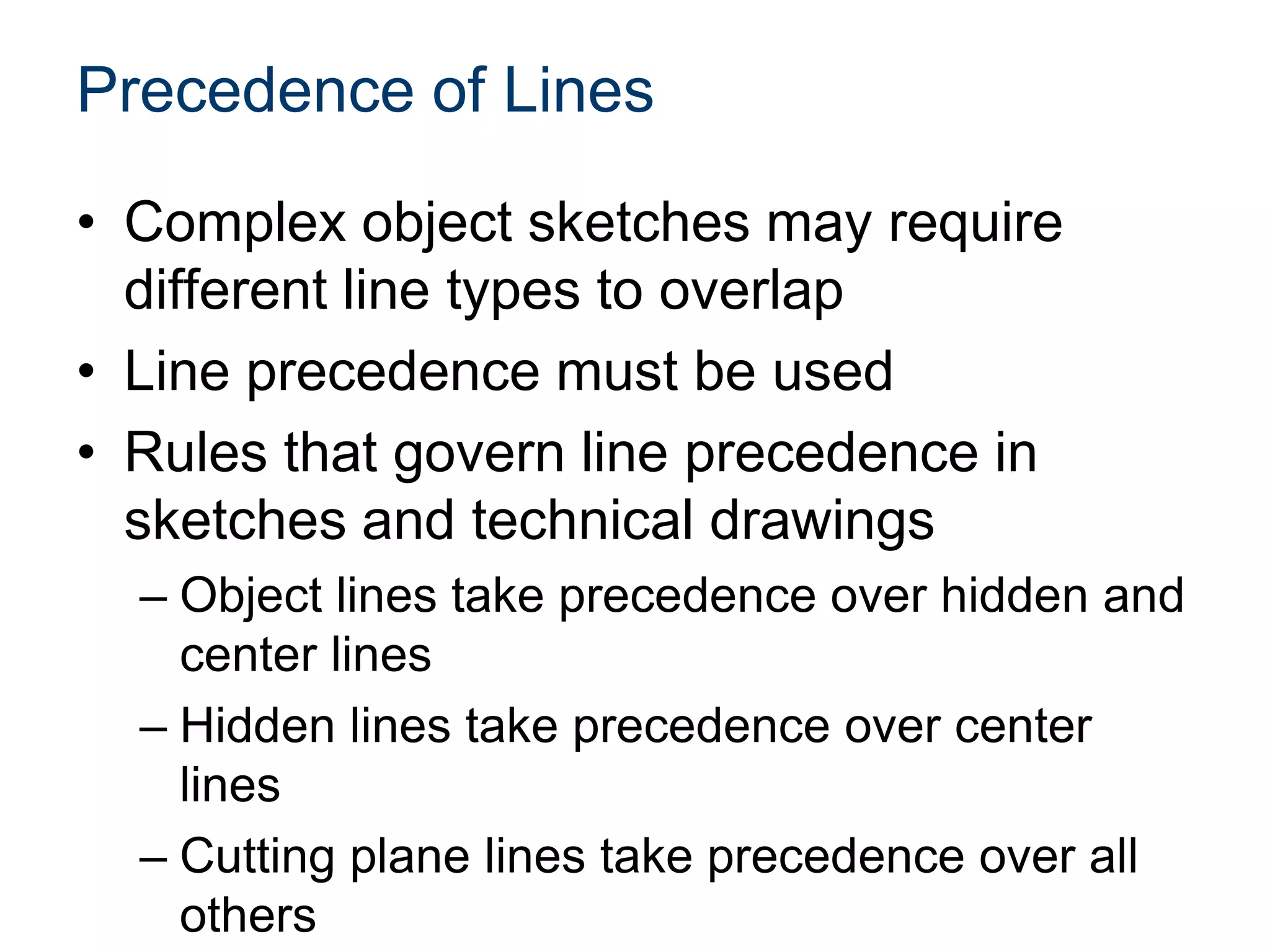 Precedence of Lines
• Complex object sketches may require
different line types to overlap
• Line precedence must be used
• Rules that govern line precedence in
sketches and technical drawings
– Object lines take precedence over hidden and
center lines
– Hidden lines take precedence over center
lines
– Cutting plane lines take precedence over all
others
 
