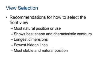 View Selection
• Recommendations for how to select the
front view
– Most natural position or use
– Shows best shape and characteristic contours
– Longest dimensions
– Fewest hidden lines
– Most stable and natural position
 