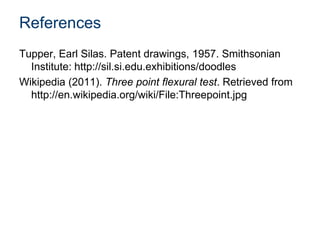 References
Tupper, Earl Silas. Patent drawings, 1957. Smithsonian
Institute: http://sil.si.edu.exhibitions/doodles
Wikipedia (2011). Three point flexural test. Retrieved from
http://en.wikipedia.org/wiki/File:Threepoint.jpg
 