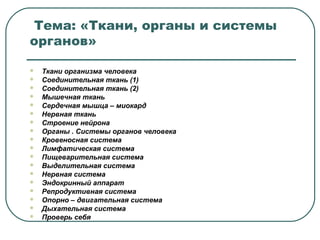 Тема: «Ткани, органы и системы
органов»
 Ткани организма человека
 Соединительная ткань (1)
 Соединительная ткань (2)
 Мышечная ткань
 Сердечная мышца – миокард
 Нервная ткань
 Строение нейрона
 Органы . Системы органов человека
 Кровеносная система
 Лимфатическая система
 Пищеварительная система
 Выделительная система
 Нервная система
 Эндокринный аппарат
 Репродуктивная система
 Опорно – двигательная система
 Дыхательная система
 Проверь себя
 