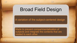 Broad Field Design
A variation of the subject-centered design
Made to prevent compartmentalization of
subjects and integrate the contents that are
related to each other
 