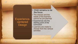• Child remains to be
the focus
• The interest and the
needs of the learners
cannot be pre-planned
• Experiences are the
starting point of the
curriculum
• Learners are made to
choose from the various
activities
Experience-
centered
Design
 