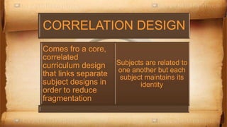 CORRELATION DESIGN
Comes fro a core,
correlated
curriculum design
that links separate
subject designs in
order to reduce
fragmentation
Subjects are related to
one another but each
subject maintains its
identity
 