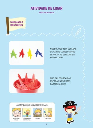 JOGO PULA PIRATA
ATIVIDADE DE LIGAR
QUE TAL COLOCAR AS
ESPADAS NOS POTES
DA MESMA COR?
NOSSO JOGO TEM ESPADAS
DE VÁRIAS CORES! VAMOS
SEPARAR AS ESPADAS DA
MESMA COR?
COMEÇANDO A
BRINCADEIRA
AS ATIVIDADES A SEGUIR ESTIMULAM:
PERCEPÇÃO
VISUAL
CONCEITOSLEITURACOORDENAÇÃO
MOTORA FINA
8
 