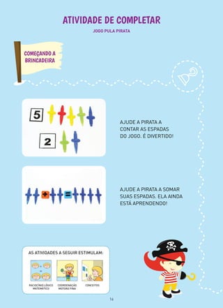 JOGO PULA PIRATA
ATIVIDADE DE COMPLETAR
AJUDE A PIRATA A SOMAR
SUAS ESPADAS. ELA AINDA
ESTÁ APRENDENDO!
AJUDE A PIRATA A
CONTAR AS ESPADAS
DO JOGO. É DIVERTIDO!
COMEÇANDO A
BRINCADEIRA
AS ATIVIDADES A SEGUIR ESTIMULAM:
CONCEITOSCOORDENAÇÃO
MOTORA FINA
RACIOCÍNIO LÓGICO
MATEMÁTICO
16
 