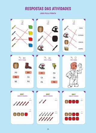 RESPOSTAS DAS ATIVIDADES
JOGO PULA PIRATA
LIGUE: LIGUE: LIGUE:
CAIXA
ESPADA
PIRATA
BARRIL
COMPLETE O CONJUNTO:
5
ESPADAS
4
BARRIS
COMPLETE O CONJUNTO:
2
ESPADAS
10
ESPADAS
COMPLETE O CONJUNTO:
4
BARRIS
8
BARRIS
PINTE A 1ª SÍLABA:
PO
BA
BE
BO
CA
PO
PINTE A CABEÇA:PINTE A 1ª SÍLABA:
PI
CA
PA
PO
GA
PA
20
 