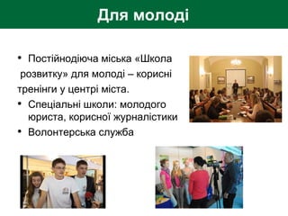 • Постійнодіюча міська «Школа
розвитку» для молоді – корисні
тренінги у центрі міста.
• Спеціальні школи: молодого
юриста, корисної журналістики
• Волонтерська служба
Для молоді
 