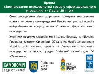 Проект
«Вимірювання верховенства права у сфері державного
управління» - Львів, 2011 рік
• Суть: дослідження рівня дотримання принципів верховенства
права у місцевому самоврядуванні Львова на прикладі однієї з
найпроблемніших сфер у містах України – сфери житлового
господарства.
• Учасники проекту: Академія імені Фольке Бернадотта (Швеція);
Програма розвитку Організації Об’єднаних Націй; департамент
«Адміністрація міського голови» та Департамент житлового
господарства та інфраструктури Львівської міської ради; ГО
«Самопоміч»;
 