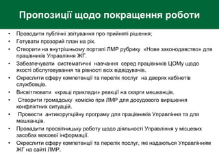 Пропозиції щодо покращення роботи
• Проводити публічні звітування про прийняті рішення;
• Готувати прозорий план на рік.
• Створити на внутрішньому порталі ЛМР рубрику «Нове законодавство» для
працівників Управління ЖГ.
• Забезпечувати систематичні навчання серед працівників ЦОМу щодо
якості обслуговування та рівності всіх відвідувачів.
• Окреслити сферу компетенції та перелік послуг на дверях кабінетів
службовців.
• Висвітлювати «кращі приклади» реакції на скарги мешканців.
• Створити громадську комісію при ЛМР для досудового вирішення
конфліктних ситуацій.
• Провести антикорупційну програму для працівників Управління та для
мешканців.
• Провадити просвітницьку роботу щодо діяльності Управління у місцевих
засобах масової інформації.
• Окреслити сферу компетенції та перелік послуг, які надаються Управлінням
ЖГ на сайті ЛМР.
 