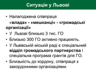 Ситуація у Львові
• Налагоджена співпраця
«влада» - «мешканці» - «громадські
організації»
• У Львові близько 3 тис. ГО
• Близько 300 ГО активно працюють.
• У Львівській міській раді є спеціальний
відділ громадського партнерства і
спеціальна програма грантів для ГО.
• Близькість до кордону, співпраця з
закордонними організаціями.
 
