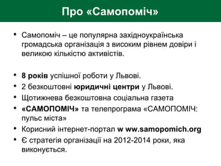 Про «Самопоміч»
• Самопоміч – це популярна західноукраїнська
громадська організація з високим рівнем довіри і
великою кількістю активістів.
• 8 років успішної роботи у Львові.
• 2 безкоштовні юридичні центри у Львові.
• Щотижнева безкоштовна соціальна газета
• «САМОПОМІЧ» та телепрограма «САМОПОМІЧ:
пульс міста»
• Корисний інтернет-портал w ww.samopomich.org
• Є стратегія організації на 2012-2014 роки, яка
виконується.
 