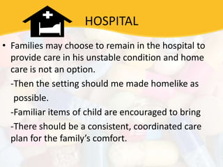 HOSPITAL
• Families may choose to remain in the hospital to
provide care in his unstable condition and home
care is not an option.
-Then the setting should me made homelike as
possible.
-Familiar items of child are encouraged to bring
-There should be a consistent, coordinated care
plan for the family’s comfort.
 