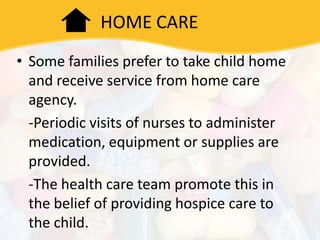 HOME CARE
• Some families prefer to take child home
and receive service from home care
agency.
-Periodic visits of nurses to administer
medication, equipment or supplies are
provided.
-The health care team promote this in
the belief of providing hospice care to
the child.
 