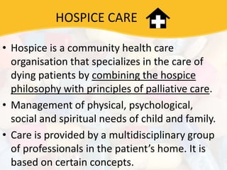 HOSPICE CARE
• Hospice is a community health care
organisation that specializes in the care of
dying patients by combining the hospice
philosophy with principles of palliative care.
• Management of physical, psychological,
social and spiritual needs of child and family.
• Care is provided by a multidisciplinary group
of professionals in the patient’s home. It is
based on certain concepts.
 