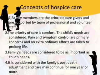 Concepts of hospice care
1.Family members are the principle care givers and
are supported by team of professional and volunteer
staff.
2.The priority of care is comfort. The child’s needs are
considered. Pain and symptom control are primary
concerns and no extra ordinary efforts are taken to
prolong life.
3.Family’s needs are considered to be as important as
child’s needs.
4.It is considered with the family’s post death
adjustment and care may continue for one year or
more.
 
