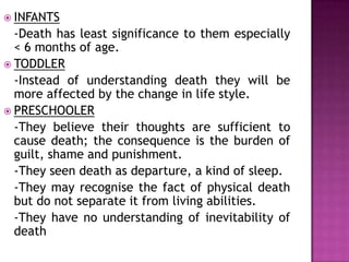  INFANTS
-Death has least significance to them especially
< 6 months of age.
 TODDLER
-Instead of understanding death they will be
more affected by the change in life style.
 PRESCHOOLER
-They believe their thoughts are sufficient to
cause death; the consequence is the burden of
guilt, shame and punishment.
-They seen death as departure, a kind of sleep.
-They may recognise the fact of physical death
but do not separate it from living abilities.
-They have no understanding of inevitability of
death
 