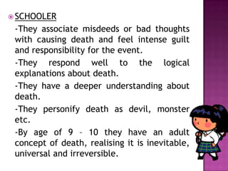  SCHOOLER
-They associate misdeeds or bad thoughts
with causing death and feel intense guilt
and responsibility for the event.
-They respond well to the logical
explanations about death.
-They have a deeper understanding about
death.
-They personify death as devil, monster
etc.
-By age of 9 – 10 they have an adult
concept of death, realising it is inevitable,
universal and irreversible.
 