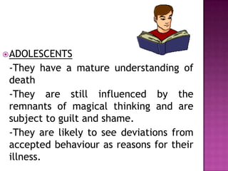 ADOLESCENTS
-They have a mature understanding of
death
-They are still influenced by the
remnants of magical thinking and are
subject to guilt and shame.
-They are likely to see deviations from
accepted behaviour as reasons for their
illness.
 