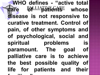 PALLIATIVE CARE
WHO defines - “active total
care of patients whose
disease is not responsive to
curative treatment. Control of
pain, of other symptoms and
of psychological, social and
spiritual problems is
paramount. The goal of
palliative care is to achieve
the best possible quality of
life for patients and their
 