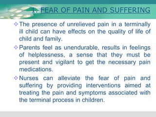 1. FEAR OF PAIN AND SUFFERING
The presence of unrelieved pain in a terminally
ill child can have effects on the quality of life of
child and family.
Parents feel as unendurable, results in feelings
of helplessness, a sense that they must be
present and vigilant to get the necessary pain
medications.
Nurses can alleviate the fear of pain and
suffering by providing interventions aimed at
treating the pain and symptoms associated with
the terminal process in children.
 