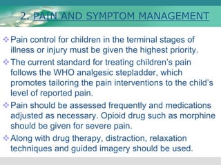 2. PAIN AND SYMPTOM MANAGEMENT
Pain control for children in the terminal stages of
illness or injury must be given the highest priority.
The current standard for treating children’s pain
follows the WHO analgesic stepladder, which
promotes tailoring the pain interventions to the child’s
level of reported pain.
Pain should be assessed frequently and medications
adjusted as necessary. Opioid drug such as morphine
should be given for severe pain.
Along with drug therapy, distraction, relaxation
techniques and guided imagery should be used.
 