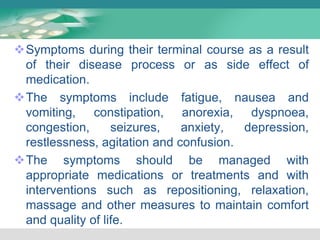 Symptoms during their terminal course as a result
of their disease process or as side effect of
medication.
The symptoms include fatigue, nausea and
vomiting, constipation, anorexia, dyspnoea,
congestion, seizures, anxiety, depression,
restlessness, agitation and confusion.
The symptoms should be managed with
appropriate medications or treatments and with
interventions such as repositioning, relaxation,
massage and other measures to maintain comfort
and quality of life.
 