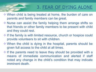 3. FEAR OF DYING ALONE
 When child is being treated at home, the burden of care on
parents and family members can be great.
 Nurse can assist the family helping them arrange shifts so
that friends or other family members to be present with child
and they could rest.
 If the family is with limited resource, church or hospice could
provide volunteers to sit with children.
 When the child is dying in the hospital, parents should be
given full access to the child at all times.
 If the parents need to leave they should be provided with a
means of immediate communication and alerted if staff
noted any change in the child’s condition that may indicate
imminent death.
 