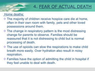 4. FEAR OF ACTUAL DEATH
Home deaths:
 The majority of children receive hospice care die at home,
often in their own room with family, pets and other loved
possessions around them.
 The change in respiratory pattern is the most distressing
change for parents to observe. Families should be
reassured that it is not distressing to child but is normal
processing of death.
 The use of opioids can slow the respirations to make child
breath more easily. Over hydration also result in noisy
respiration.
 Families have the option of admitting the child in hospital if
they feel unable to deal with death.
 