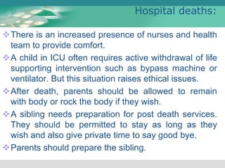 Hospital deaths:
There is an increased presence of nurses and health
team to provide comfort.
A child in ICU often requires active withdrawal of life
supporting intervention such as bypass machine or
ventilator. But this situation raises ethical issues.
After death, parents should be allowed to remain
with body or rock the body if they wish.
A sibling needs preparation for post death services.
They should be permitted to stay as long as they
wish and also give private time to say good bye.
Parents should prepare the sibling.
 