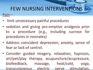 FEW NURSING INTERVENTIONS
Pain –
• limit unnecessary painful procedures
• sedation and giving pre-emptive analgesia prior
to a procedure (e.g., including sucrose for
procedures in neonates)
• Address coincident depression, anxiety, sense of
fear or lack of control.
• Consider guided imagery, relaxation, hypnosis,
art/pet/play therapy, acupuncture/acupressure,
biofeedback, massage, heat/cold, yoga,
transcutaneous electric nerve stimulation,
 