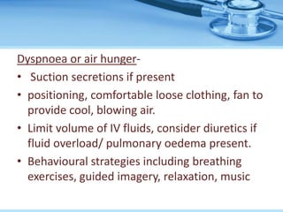 Dyspnoea or air hunger-
• Suction secretions if present
• positioning, comfortable loose clothing, fan to
provide cool, blowing air.
• Limit volume of IV fluids, consider diuretics if
fluid overload/ pulmonary oedema present.
• Behavioural strategies including breathing
exercises, guided imagery, relaxation, music
 
