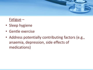 Fatigue –
• Sleep hygiene
• Gentle exercise
• Address potentially contributing factors (e.g.,
anaemia, depression, side effects of
medications)
 