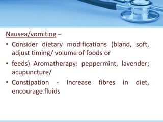 Nausea/vomiting –
• Consider dietary modifications (bland, soft,
adjust timing/ volume of foods or
• feeds) Aromatherapy: peppermint, lavender;
acupuncture/
• Constipation - Increase fibres in diet,
encourage fluids
 
