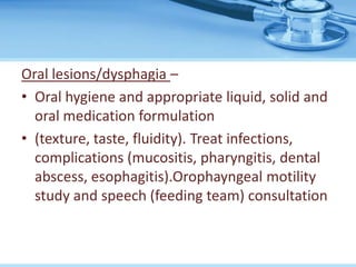 Oral lesions/dysphagia –
• Oral hygiene and appropriate liquid, solid and
oral medication formulation
• (texture, taste, fluidity). Treat infections,
complications (mucositis, pharyngitis, dental
abscess, esophagitis).Orophayngeal motility
study and speech (feeding team) consultation
 