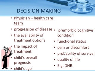 DECISION MAKING
• Physician – health care
team
• progression of disease
• the availability of
treatment options
• the impact of
treatment
• child’s overall
prognosis
• child’s age
• premorbid cognitive
condition
• functional status
• pain or discomfort
• probability of survival
• quality of life
• E.g. DNR
 