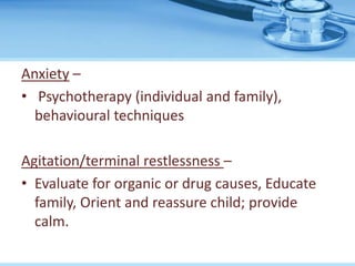 Anxiety –
• Psychotherapy (individual and family),
behavioural techniques
Agitation/terminal restlessness –
• Evaluate for organic or drug causes, Educate
family, Orient and reassure child; provide
calm.
 