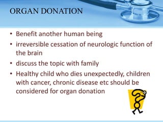 • Benefit another human being
• irreversible cessation of neurologic function of
the brain
• discuss the topic with family
• Healthy child who dies unexpectedly, children
with cancer, chronic disease etc should be
considered for organ donation
ORGAN DONATION
 