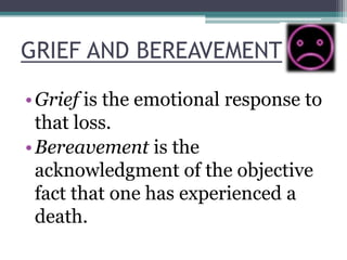 GRIEF AND BEREAVEMENT
•Grief is the emotional response to
that loss.
•Bereavement is the
acknowledgment of the objective
fact that one has experienced a
death.
 