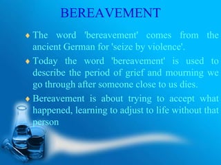 BEREAVEMENT
The word 'bereavement' comes from the
ancient German for 'seize by violence'.
Today the word 'bereavement' is used to
describe the period of grief and mourning we
go through after someone close to us dies.
Bereavement is about trying to accept what
happened, learning to adjust to life without that
person
 