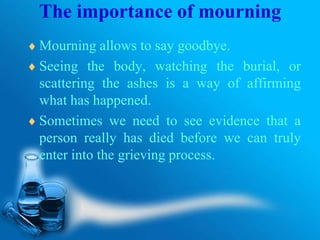 The importance of mourning
Mourning allows to say goodbye.
Seeing the body, watching the burial, or
scattering the ashes is a way of affirming
what has happened.
Sometimes we need to see evidence that a
person really has died before we can truly
enter into the grieving process.
 