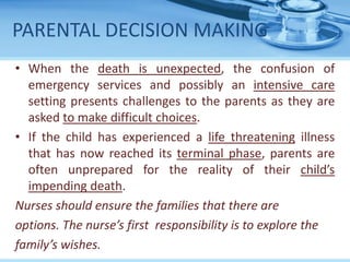 PARENTAL DECISION MAKING
• When the death is unexpected, the confusion of
emergency services and possibly an intensive care
setting presents challenges to the parents as they are
asked to make difficult choices.
• If the child has experienced a life threatening illness
that has now reached its terminal phase, parents are
often unprepared for the reality of their child’s
impending death.
Nurses should ensure the families that there are
options. The nurse’s first responsibility is to explore the
family’s wishes.
 