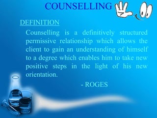 COUNSELLING
DEFINITION
Counselling is a definitively structured
permissive relationship which allows the
client to gain an understanding of himself
to a degree which enables him to take new
positive steps in the light of his new
orientation.
- ROGES
 