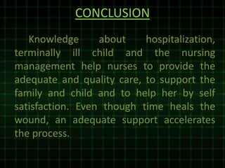 CONCLUSION
Knowledge about hospitalization,
terminally ill child and the nursing
management help nurses to provide the
adequate and quality care, to support the
family and child and to help her by self
satisfaction. Even though time heals the
wound, an adequate support accelerates
the process.
 
