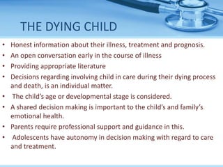 THE DYING CHILD
• Honest information about their illness, treatment and prognosis.
• An open conversation early in the course of illness
• Providing appropriate literature
• Decisions regarding involving child in care during their dying process
and death, is an individual matter.
• The child’s age or developmental stage is considered.
• A shared decision making is important to the child’s and family’s
emotional health.
• Parents require professional support and guidance in this.
• Adolescents have autonomy in decision making with regard to care
and treatment.
 