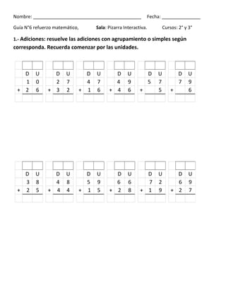 Nombre: __________________________________________ Fecha: _______________
Guía N°6 refuerzo matemático, Sala: Pizarra Interactiva. Cursos: 2° y 3°
1.- Adiciones: resuelve las adiciones con agrupamiento o simples según
corresponda. Recuerda comenzar por las unidades.
D U D U D U D U D U D U
1 0 2 7 4 7 4 9 5 7 7 9
+ 2 6 + 3 2 + 1 6 + 4 6 + 5 + 6
D U D U D U D U D U D U
3 8 4 8 5 9 6 6 7 2 6 9
+ 2 5 + 4 4 + 1 5 + 2 8 + 1 9 + 2 7
 