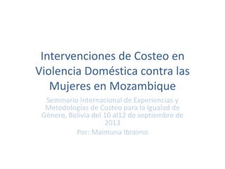 Intervenciones de Costeo en
Violencia Doméstica contra las
Mujeres en Mozambique
Seminario Internacional de Experiencias y
Metodologías de Costeo para la Igualad de
Género, Bolivia del 10 al12 de septiembre de
2013
Por: Maimuna Ibraimo
 